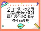 乐山二级市政公用工程建造师分级别吗？各个级别报考条件有哪些