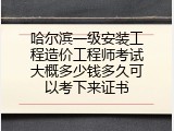 哈尔滨一级安装工程造价工程师考试大概多少钱多久可以考下来证书