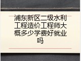 浦东新区二级水利工程造价工程师大概多少学费好就业吗