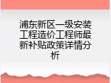 浦东新区一级安装工程造价工程师最新补贴政策详情分析