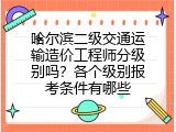 哈尔滨二级交通运输造价工程师分级别吗？各个级别报考条件有哪些