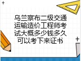 乌兰察布二级交通运输造价工程师考试大概多少钱多久可以考下来证书
