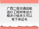 广西二级交通运输造价工程师考试大概多少钱多久可以考下来证书