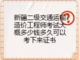 新疆二级交通运输造价工程师考试大概多少钱多久可以考下来证书