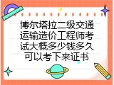 博尔塔拉二级交通运输造价工程师考试大概多少钱多久可以考下来证书