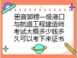巴音郭楞一级港口与航道工程建造师考试大概多少钱多久可以考下来证书