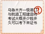 乌鲁木齐一级港口与航道工程建造师考试大概多少钱多久可以考下来证书