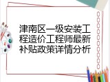 津南区一级安装工程造价工程师最新补贴政策详情分析