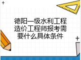 德阳一级水利工程造价工程师报考需要什么具体条件