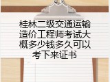 桂林二级交通运输造价工程师考试大概多少钱多久可以考下来证书