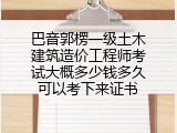 巴音郭楞一级土木建筑造价工程师考试大概多少钱多久可以考下来证书
