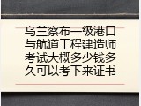乌兰察布一级港口与航道工程建造师考试大概多少钱多久可以考下来证书