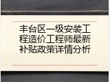 丰台区一级安装工程造价工程师最新补贴政策详情分析