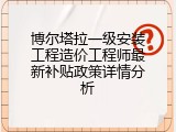 博尔塔拉一级安装工程造价工程师最新补贴政策详情分析