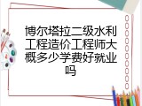 博尔塔拉二级水利工程造价工程师大概多少学费好就业吗