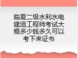 临夏二级水利水电建造工程师考试大概多少钱多久可以考下来证书