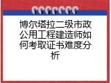 博尔塔拉二级市政公用工程建造师如何考取证书难度分析
