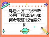 乌鲁木齐二级市政公用工程建造师如何考取证书难度分析