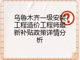 乌鲁木齐一级安装工程造价工程师最新补贴政策详情分析