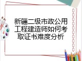 新疆二级市政公用工程建造师如何考取证书难度分析