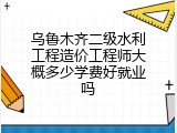乌鲁木齐二级水利工程造价工程师大概多少学费好就业吗