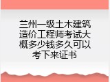 兰州一级土木建筑造价工程师考试大概多少钱多久可以考下来证书