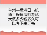 兰州一级港口与航道工程建造师考试大概多少钱多久可以考下来证书