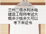 兰州二级水利水电建造工程师考试大概多少钱多久可以考下来证书