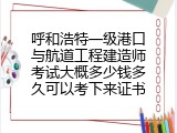 呼和浩特一级港口与航道工程建造师考试大概多少钱多久可以考下来证书