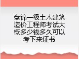 盘锦一级土木建筑造价工程师考试大概多少钱多久可以考下来证书
