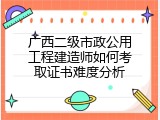 广西二级市政公用工程建造师如何考取证书难度分析