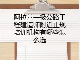 阿拉善一级公路工程建造师附近正规培训机构有哪些怎么选