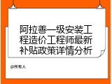 阿拉善一级安装工程造价工程师最新补贴政策详情分析