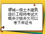 晋城一级土木建筑造价工程师考试大概多少钱多久可以考下来证书