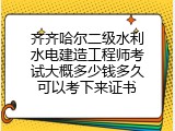 齐齐哈尔二级水利水电建造工程师考试大概多少钱多久可以考下来证书