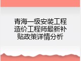 青海一级安装工程造价工程师最新补贴政策详情分析
