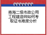 青海二级市政公用工程建造师如何考取证书难度分析