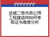 武威二级市政公用工程建造师如何考取证书难度分析