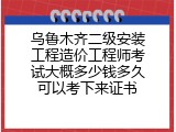 乌鲁木齐二级安装工程造价工程师考试大概多少钱多久可以考下来证书