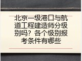 北京一级港口与航道工程建造师分级别吗？各个级别报考条件有哪些