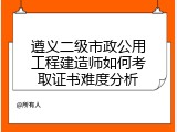遵义二级市政公用工程建造师如何考取证书难度分析
