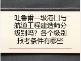 吐鲁番一级港口与航道工程建造师分级别吗？各个级别报考条件有哪些