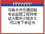 乌鲁木齐交通运输专业监理工程师考试大概多少钱多久可以考下来证书