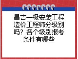 昌吉一级安装工程造价工程师分级别吗？各个级别报考条件有哪些