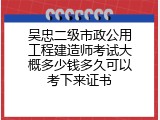吴忠二级市政公用工程建造师考试大概多少钱多久可以考下来证书