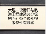 大理一级港口与航道工程建造师分级别吗？各个级别报考条件有哪些