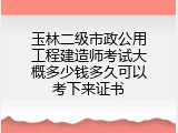 玉林二级市政公用工程建造师考试大概多少钱多久可以考下来证书