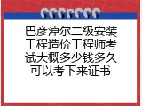 巴彦淖尔二级安装工程造价工程师考试大概多少钱多久可以考下来证书