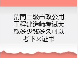 渭南二级市政公用工程建造师考试大概多少钱多久可以考下来证书