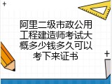 阿里二级市政公用工程建造师考试大概多少钱多久可以考下来证书